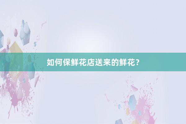 如何保鲜花店送来的鲜花？