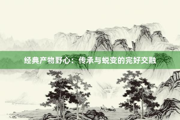 经典产物野心：传承与蜕变的完好交融