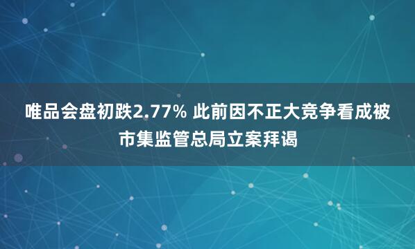 唯品会盘初跌2.77% 此前因不正大竞争看成被市集监管总局立案拜谒